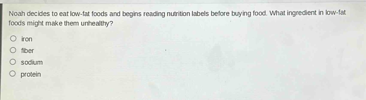 noah decides to eat low - fat foods and begins reading nutrition labels before buying food. what ingredient in low - fat foods might make them unhealthy?\no iron\no fiber\no sodium\no protein