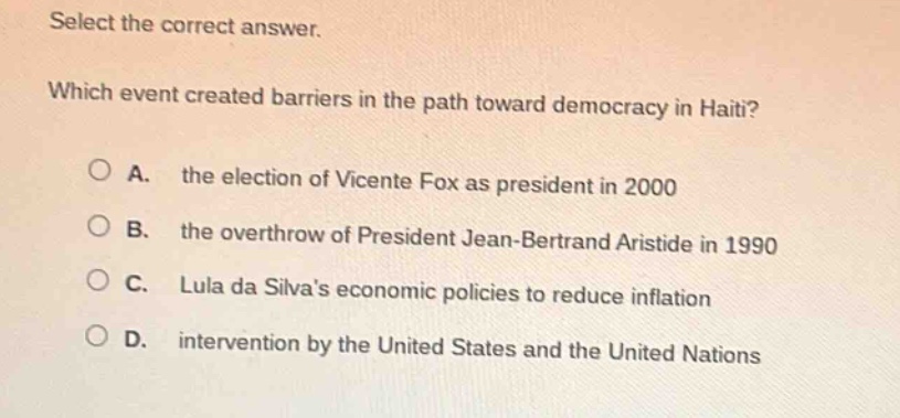 select the correct answer. which event created barriers in the path toward democracy in haiti? a. the election of vicente fox as president in 2000 b. the overthrow of president jean - bertrand aristide in 1990 c. lula da silvas economic policies to reduce inflation d. intervention by the united states and the united nations