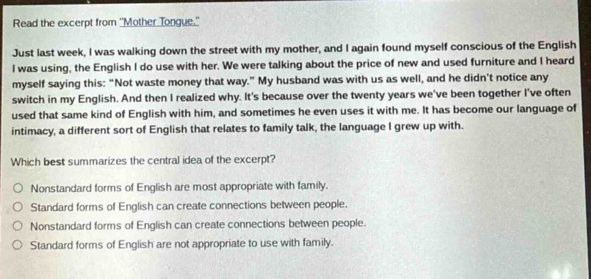 read the excerpt from \mother tongue.\ just last week, i was walking down the street with my mother, and i again found myself conscious of the english i was using, the english i do use with her. we were talking about the price of new and used furniture and i heard myself saying this: \not waste money that way.\ my husband was with us as well, and he didnt notice any switch in my english. and then i realized why. its because over the twenty years weve been together ive often used that same kind of english with him, and sometimes he even uses it with me. it has become our language of intimacy, a different sort of english that relates to family talk, the language i grew up with. which best summarizes the central idea of the excerpt? nonstandard forms of english are most appropriate with family. standard forms of english can create connections between people. nonstandard forms of english can create connections between people. standard forms of english are not appropriate to use with family.