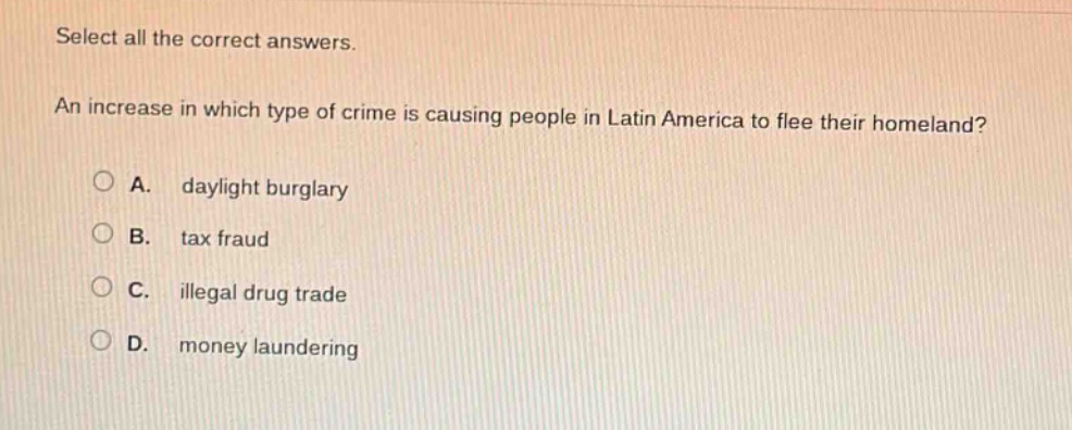 select all the correct answers. an increase in which type of crime is causing people in latin america to flee their homeland? a. daylight burglary b. tax fraud c. illegal drug trade d. money laundering
