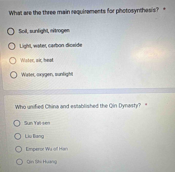 what are the three main requirements for photosynthesis? *\no soil, sunlight, nitrogen\no light, water, carbon dioxide\no water, air, heat\no water, oxygen, sunlight\n\nwho unified china and established the qin dynasty? *\no sun yat - sen\no liu bang\no emperor wu of han\no qin shi huang
