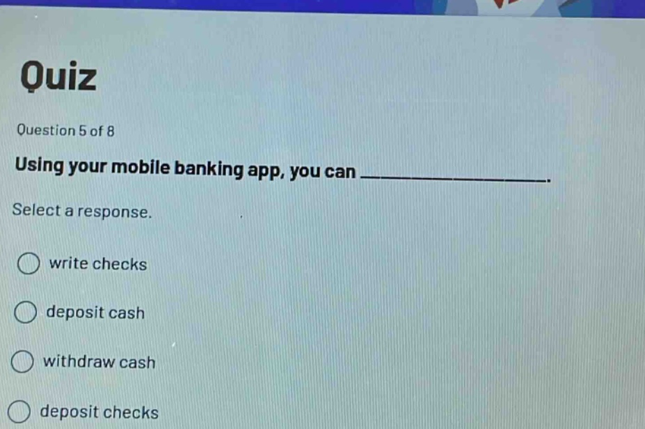 quiz\nquestion 5 of 8\nusing your mobile banking app, you can ______________.\nselect a response.\nwrite checks\ndeposit cash\nwithdraw cash\ndeposit checks