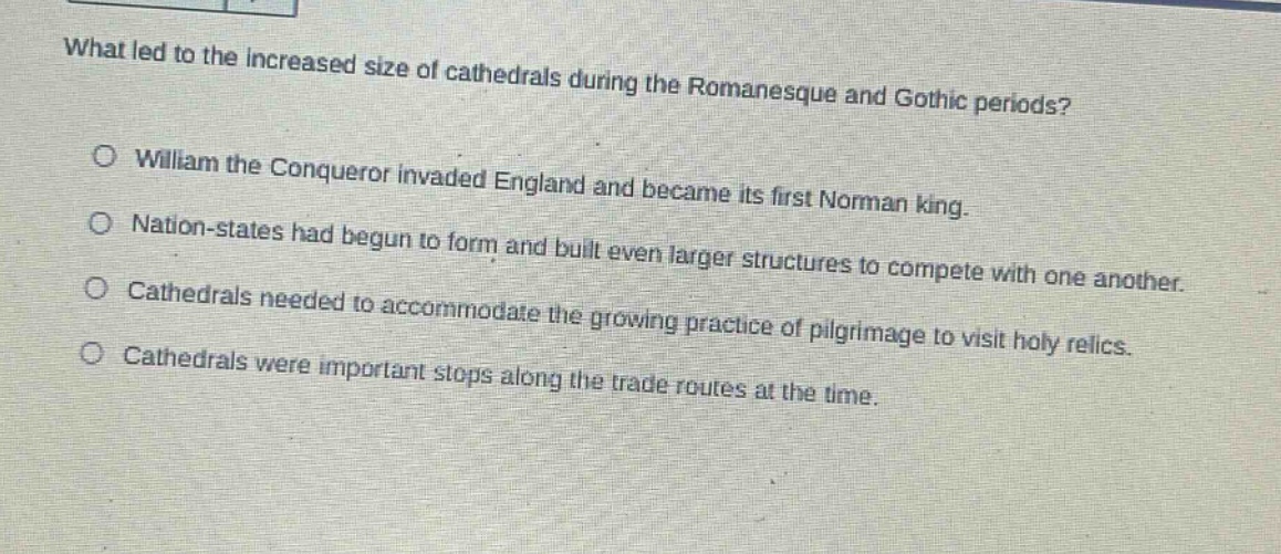 what led to the increased size of cathedrals during the romanesque and gothic periods?\no william the conqueror invaded england and became its first norman king.\no nation - states had begun to form and built even larger structures to compete with one another.\no cathedrals needed to accommodate the growing practice of pilgrimage to visit holy relics.\no cathedrals were important stops along the trade routes at the time.