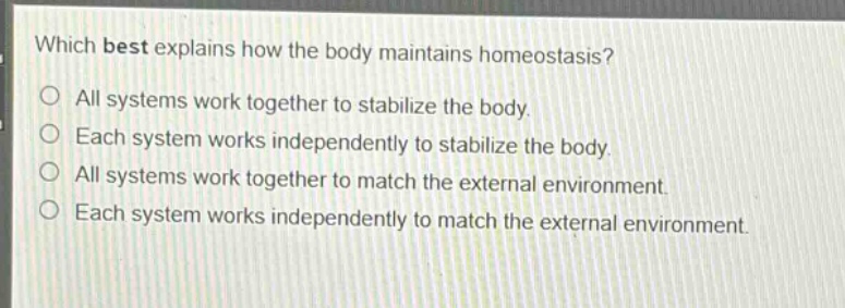 which best explains how the body maintains homeostasis?\no all systems work together to stabilize the body.\no each system works independently to stabilize the body.\no all systems work together to match the external environment.\no each system works independently to match the external environment.