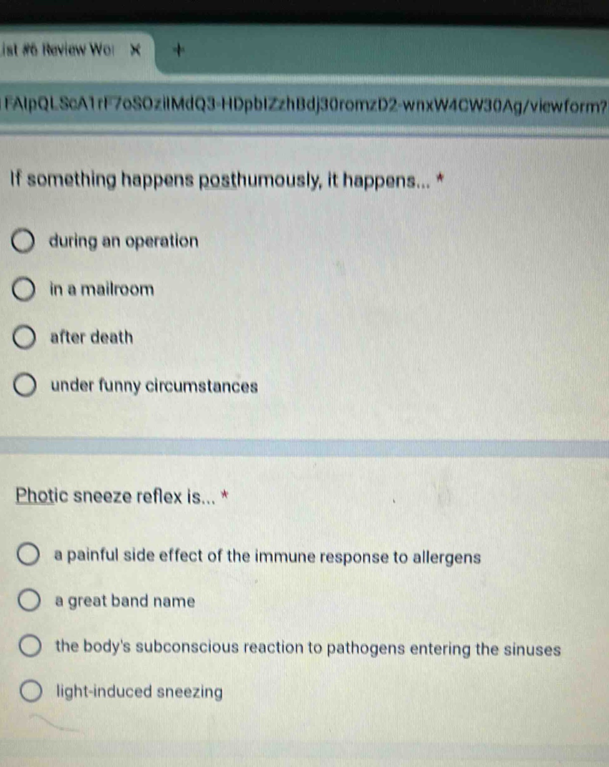 if something happens posthumously, it happens... *\no during an operation\no in a mailroom\no after death\no under funny circumstances\n\nphotic sneeze reflex is... *\no a painful side effect of the immune response to allergens\no a great band name\no the bodys subconscious reaction to pathogens entering the sinuses\no light - induced sneezing