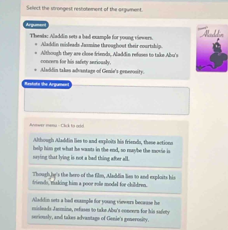 select the strongest restatement of the argument. argument thesis: aladdin sets a bad example for young viewers. • aladdin misleads jasmine throughout their courtship. • although they are close friends, aladdin refuses to take abus concern for his safety seriously. • aladdin takes advantage of genies generosity. restate the argument answer menu - click to add although aladdin lies to and exploits his friends, these actions help him get what he wants in the end, so maybe the movie is saying that lying is not a bad thing after all. though hes the hero of the film, aladdin lies to and exploits his friends, making him a poor role model for children. aladdin sets a bad example for young viewers because he misleads jasmine, refuses to take abus concern for his safety seriously, and takes advantage of genies generosity.