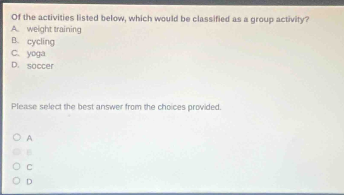 of the activities listed below, which would be classified as a group activity? a. weight training b. cycling c. yoga d. soccer please select the best answer from the choices provided. o a o b o c o d