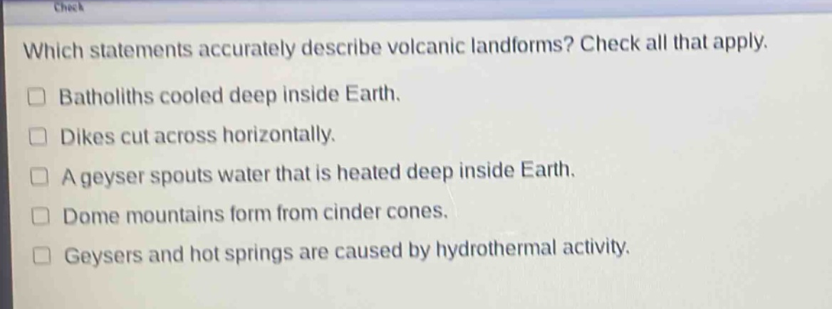 which statements accurately describe volcanic landforms? check all that apply. batholiths cooled deep inside earth. dikes cut across horizontally. a geyser spouts water that is heated deep inside earth. dome mountains form from cinder cones. geysers and hot springs are caused by hydrothermal activity.
