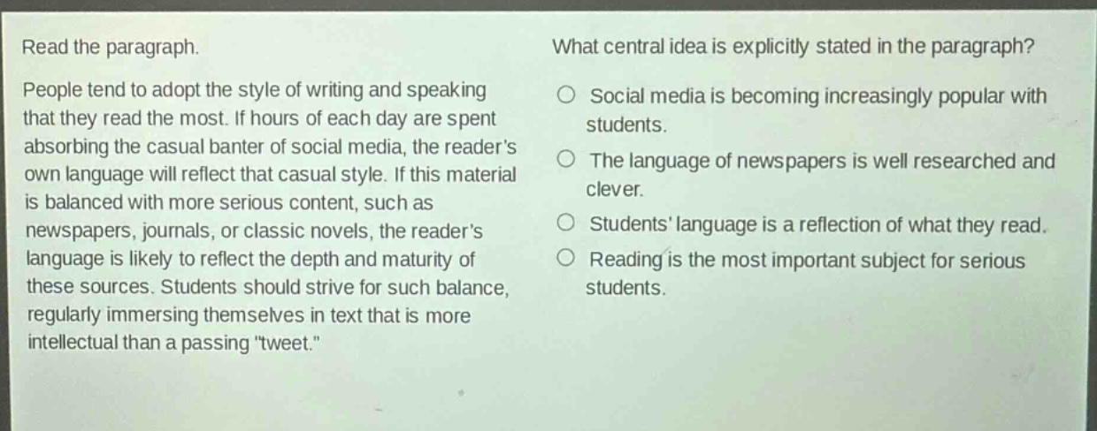 read the paragraph. people tend to adopt the style of writing and speaking that they read the most. if hours of each day are spent absorbing the casual banter of social media, the readers own language will reflect that casual style. if this material is balanced with more serious content, such as newspapers, journals, or classic novels, the readers language is likely to reflect the depth and maturity of these sources. students should strive for such balance, regularly immersing themselves in text that is more intellectual than a passing \tweet.\ what central idea is explicitly stated in the paragraph? social media is becoming increasingly popular with students. the language of newspapers is well researched and clever. students language is a reflection of what they read. reading is the most important subject for serious students.