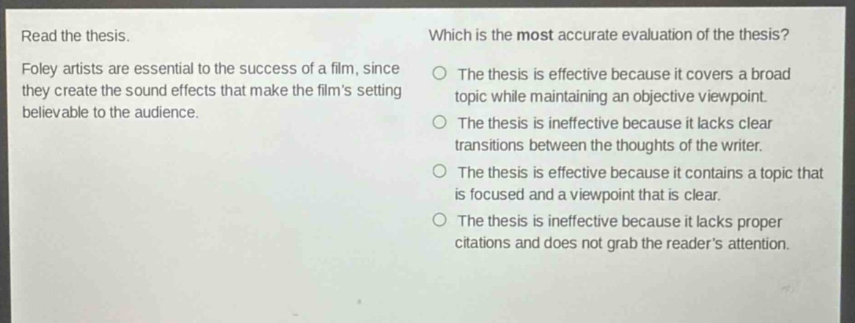 read the thesis. foley artists are essential to the success of a film, since they create the sound effects that make the films setting believable to the audience. which is the most accurate evaluation of the thesis? the thesis is effective because it covers a broad topic while maintaining an objective viewpoint. the thesis is ineffective because it lacks clear transitions between the thoughts of the writer. the thesis is effective because it contains a topic that is focused and a viewpoint that is clear. the thesis is ineffective because it lacks proper citations and does not grab the readers attention.