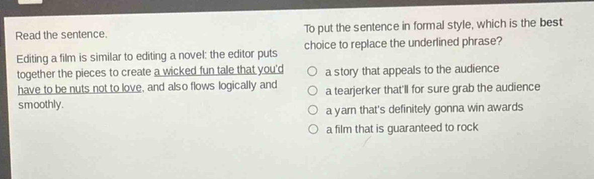 read the sentence. editing a film is similar to editing a novel: the editor puts together the pieces to create a wicked fun tale that youd have to be nuts not to love, and also flows logically and smoothly. to put the sentence in formal style, which is the best choice to replace the underlined phrase? a story that appeals to the audience a tearjerker thatll for sure grab the audience a yarn thats definitely gonna win awards a film that is guaranteed to rock