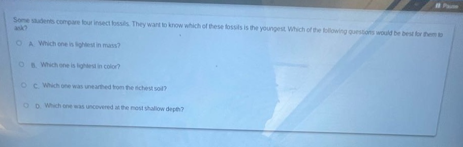 some students compare four insect fossils. they want to know which of these fossils is the youngest. which of the following questions would be best for them to ask? a: which one is lightest in mass? b: which one is lightest in color? c: which one was unearthed from the richest soil? d: which one was uncovered at the most shallow depth?
