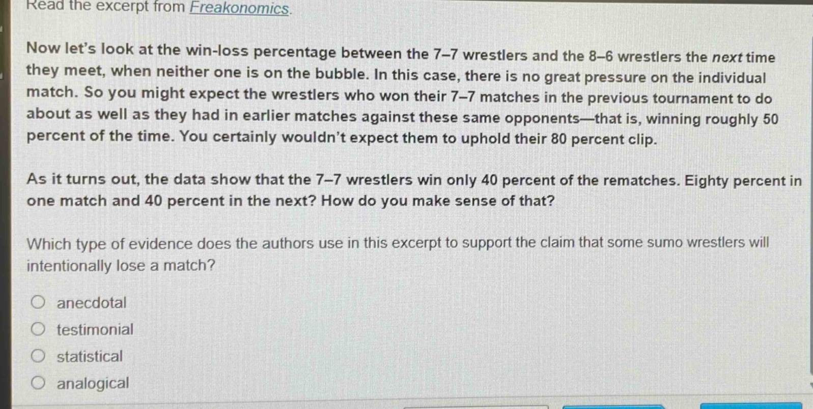 read the excerpt from freakonomics. now lets look at the win - loss percentage between the 7 - 7 wrestlers and the 8 - 6 wrestlers the next time they meet, when neither one is on the bubble. in this case, there is no great pressure on the individual match. so you might expect the wrestlers who won their 7 - 7 matches in the previous tournament to do about as well as they had in earlier matches against these same opponents—that is, winning roughly 50 percent of the time. you certainly wouldn’t expect them to uphold their 80 percent clip. as it turns out, the data show that the 7 - 7 wrestlers win only 40 percent of the rematches. eighty percent in one match and 40 percent in the next? how do you make sense of that? which type of evidence does the authors use in this excerpt to support the claim that some sumo wrestlers will intentionally lose a match? anecdotal testimonial statistical analogical