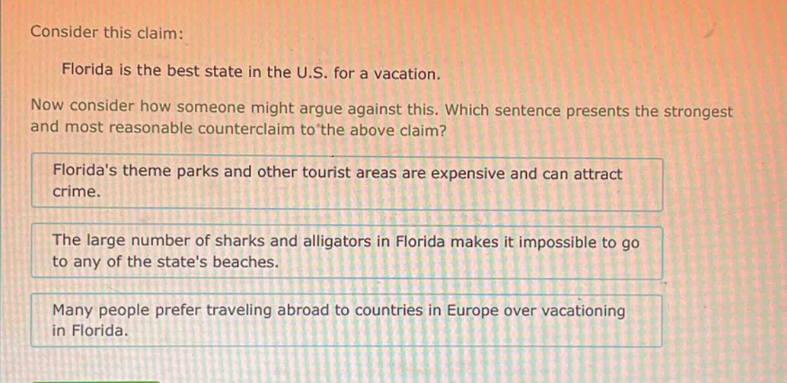 consider this claim: florida is the best state in the u.s. for a vacation. now consider how someone might argue against this. which sentence presents the strongest and most reasonable counter - claim to the above claim? floridas theme parks and other tourist areas are expensive and can attract crime. the large number of sharks and alligators in florida makes it impossible to go to any of the states beaches. many people prefer traveling abroad to countries in europe over vacationing in florida.