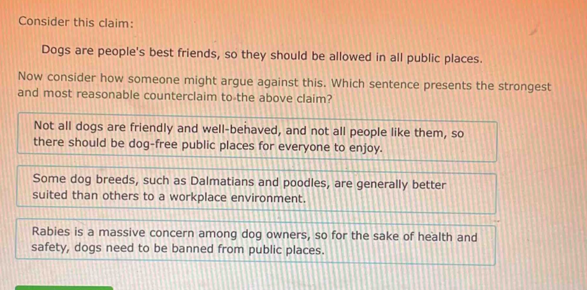 consider this claim: dogs are peoples best friends, so they should be allowed in all public places. now consider how someone might argue against this. which sentence presents the strongest and most reasonable counter - claim to the above claim? not all dogs are friendly and well - behaved, and not all people like them, so there should be dog - free public places for everyone to enjoy. some dog breeds, such as dalmatians and poodles, are generally better suited than others to a workplace environment. rabies is a massive concern among dog owners, so for the sake of health and safety, dogs need to be banned from public places.