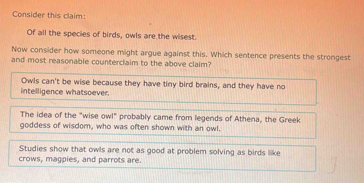 consider this claim: of all the species of birds, owls are the wisest. now consider how someone might argue against this. which sentence presents the strongest and most reasonable counter - claim to the above claim? owls cant be wise because they have tiny bird brains, and they have no intelligence whatsoever. the idea of the \wise owl\ probably came from legends of athena, the greek goddess of wisdom, who was often shown with an owl. studies show that owls are not as good at problem solving as birds like crows, magpies, and parrots are.