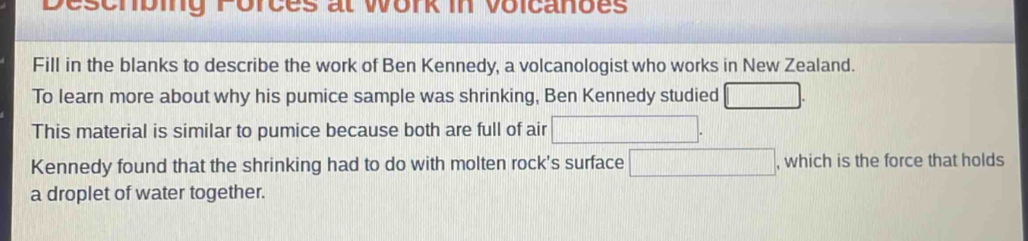 fill in the blanks to describe the work of ben kennedy, a volcanologist who works in new zealand. to learn more about why his pumice sample was shrinking, ben kennedy studied blank. this material is similar to pumice because both are full of air blank. kennedy found that the shrinking had to do with molten rocks surface blank, which is the force that holds a droplet of water together.