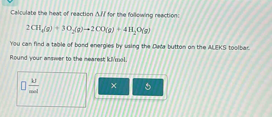 calculate the heat of reaction δh for the following reaction: 2 ch₄(g) + 3 o₂(g)→2 co(g) + 4 h₂o(g) you can find a table of bond energies by using the data button on the aleks toolbar. round your answer to the nearest kj/mol.
