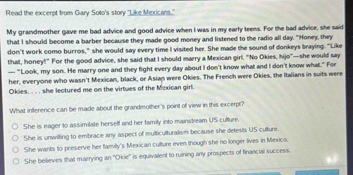 read the excerpt from gary sotos story \like mexicans.\ my grandmother gave me bad advice and good advice when i was in my early teens. for the bad advice, she said that i should become a barber because they made good money and listened to the radio all day. \honey, they dont work como burros,\ she would say every time i visited her. she made the sound of donkeys braying. \like that, honey!\ for the good advice, she said that i should marry a mexican girl. \no okies, hijo\ - she would say - \look, my son. he marry one and they fight every day about i dont know what and i dont know what.\ for her, everyone who wasnt mexican, black, or asian were okies. the french were okies, the italians in suits were okies.... she lectured me on the virtues of the mexican girl. what inference can be made about the grandmothers point of view in this excerpt? she is eager to assimilate herself and her family into mainstream us culture. she is unwilling to embrace any aspect of multiculturalism because she detests us culture. she wants to preserve her familys mexican culture even though she no longer lives in mexico. she believes that marrying an \okie\ is equivalent to ruining any prospects of financial success.