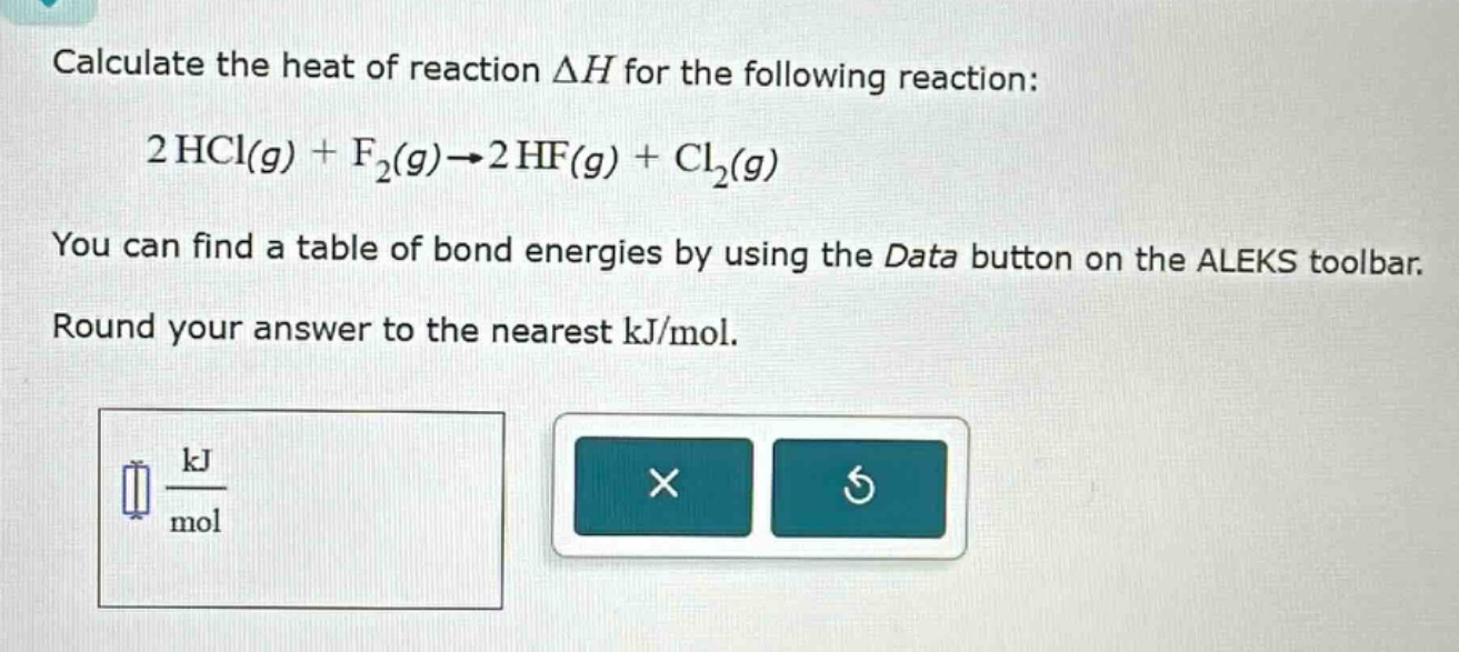 calculate the heat of reaction δh for the following reaction: 2 hcl(g) + f₂(g)→2 hf(g) + cl₂(g) you can find a table of bond energies by using the data button on the aleks toolbar. round your answer to the nearest kj/mol.