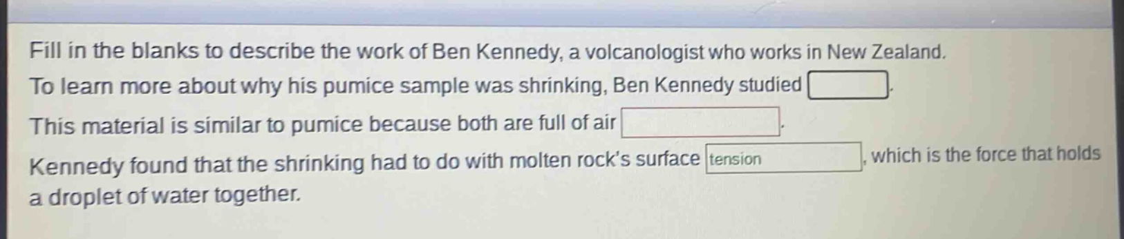 fill in the blanks to describe the work of ben kennedy, a volcanologist who works in new zealand. to learn more about why his pumice sample was shrinking, ben kennedy studied. this material is similar to pumice because both are full of air. kennedy found that the shrinking had to do with molten rock’s surface tension, which is the force that holds a droplet of water together.