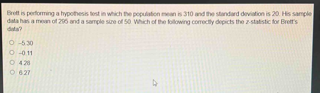 brett is performing a hypothesis test in which the population mean is 310 and the standard deviation is 20. his sample data has a mean of 295 and a sample size of 50. which of the following correctly depicts the z - statistic for bretts data? -5.30 -0.11 4.28 6.27