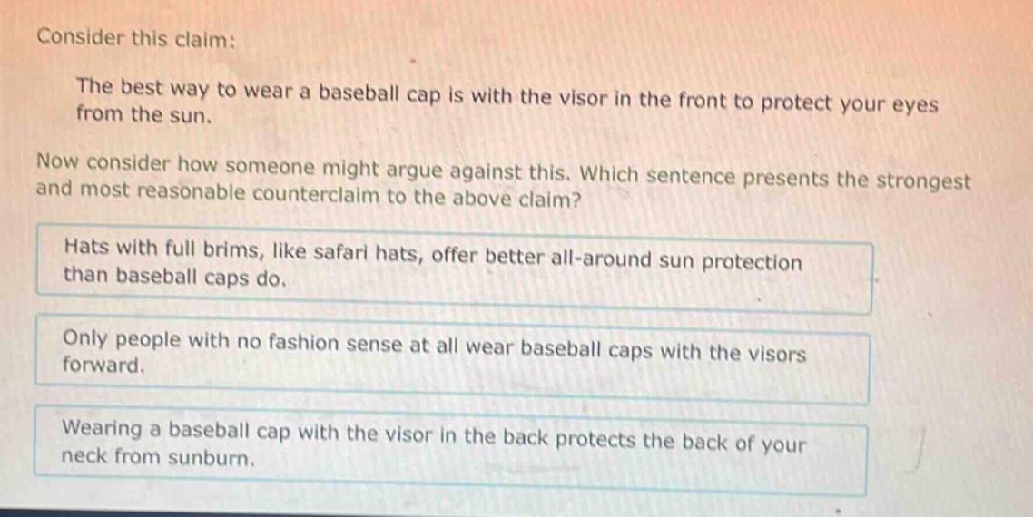 consider this claim: the best way to wear a baseball cap is with the visor in the front to protect your eyes from the sun. now consider how someone might argue against this. which sentence presents the strongest and most reasonable counter - claim to the above claim? hats with full brims, like safari hats, offer better all - around sun protection than baseball caps do. only people with no fashion sense at all wear baseball caps with the visors forward. wearing a baseball cap with the visor in the back protects the back of your neck from sunburn.