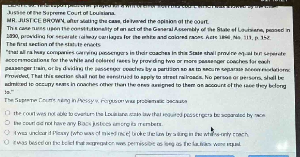 justice of the supreme court of louisiana. mr. justice brown, after stating the case, delivered the opinion of the court. this case turns upon the constitutionality of an act of the general assembly of the state of louisiana, passed in 1890, providing for separate railway carriages for the white and colored races. acts 1890, no. 111, p. 152. the first section of the statute enacts \that all railway companies carrying passengers in their coaches in this state shall provide equal but separate accommodations for the white and colored races by providing two or more passenger coaches for each passenger train, or by dividing the passenger coaches by a partition so as to secure separate accommodations: provided, that this section shall not be construed to apply to street railroads. no person or persons, shall be admitted to occupy seats in coaches other than the ones assigned to them on account of the race they belong to.\ the supreme courts ruling in plessy v. ferguson was problematic because the court was not able to overturn the louisiana state law that required passengers be separated by race. the court did not have any black justices among its members. it was unclear if plessy (who was of mixed race) broke the law by sitting in the whites - only coach. it was based on the belief that segregation was permissible as long as the facilities were equal.