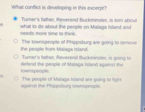 what conflict is developing in this excerpt? turners father, reverend buckminster, is torn about what to do about the people on malaga island and needs more time to think. the townspeople of phippsburg are going to remove the people from malaga island. turners father, reverend buckminster, is going to defend the people of malaga island against the townspeople. the people of malaga island are going to fight against the phippsburg townspeople.