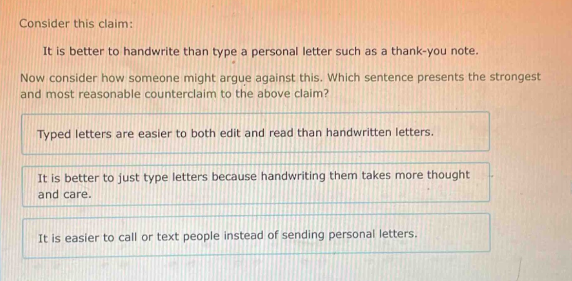 consider this claim: it is better to handwrite than type a personal letter such as a thank - you note. now consider how someone might argue against this. which sentence presents the strongest and most reasonable counterclaim to the above claim? typed letters are easier to both edit and read than handwritten letters. it is better to just type letters because handwriting them takes more thought and care. it is easier to call or text people instead of sending personal letters.