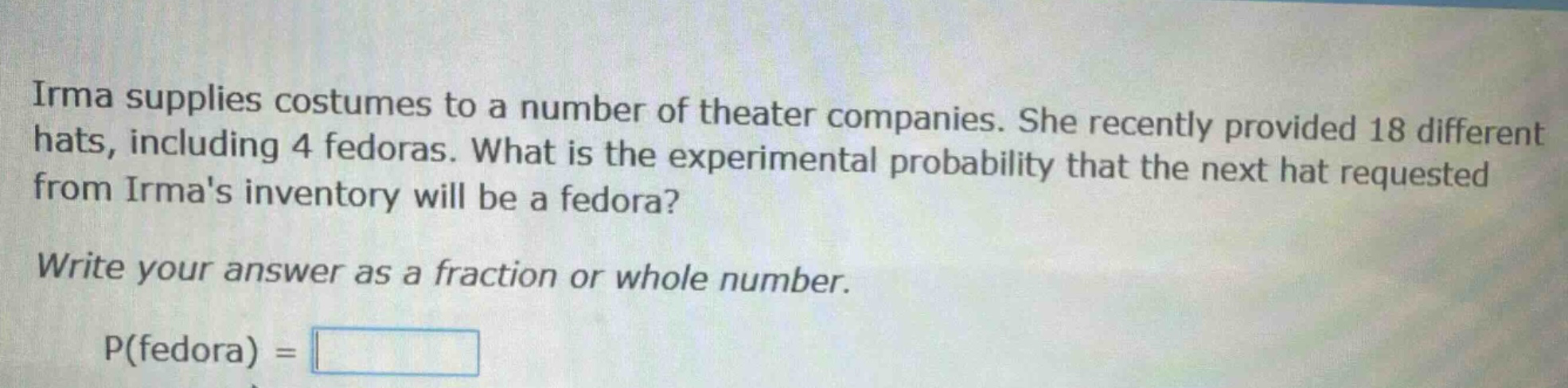 irma supplies costumes to a number of theater companies. she recently provided 18 different hats, including 4 fedoras. what is the experimental probability that the next hat requested from irmas inventory will be a fedora? write your answer as a fraction or whole number. p(fedora) =
