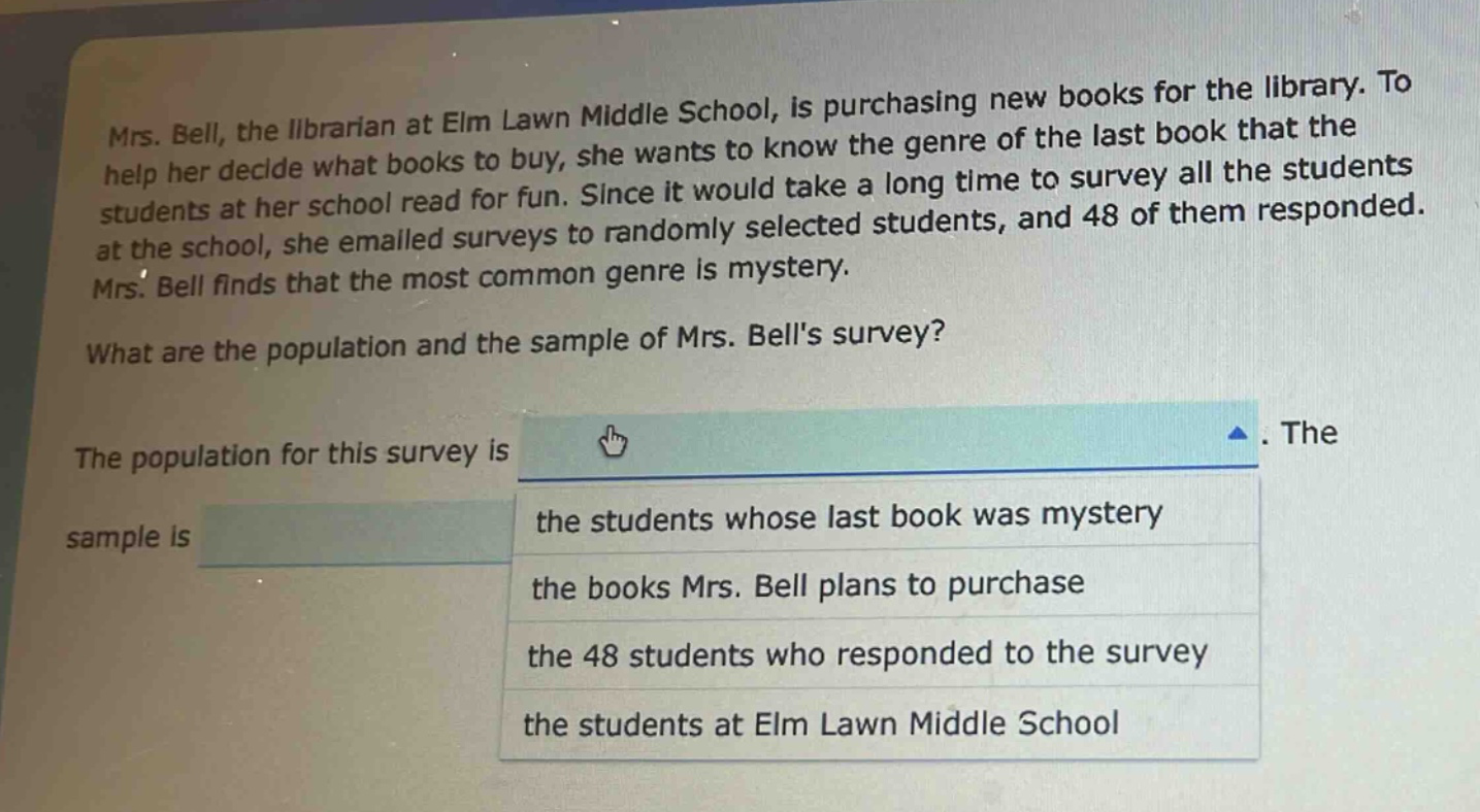 mrs. bell, the librarian at elm lawn middle school, is purchasing new books for the library. to help her decide what books to buy, she wants to know the genre of the last book that the students at her school read for fun. since it would take a long time to survey all the students at the school, she emailed surveys to randomly selected students, and 48 of them responded. mrs. bell finds that the most common genre is mystery. what are the population and the sample of mrs. bells survey? the population for this survey is. the sample is the students whose last book was mystery the books mrs. bell plans to purchase the 48 students who responded to the survey the students at elm lawn middle school