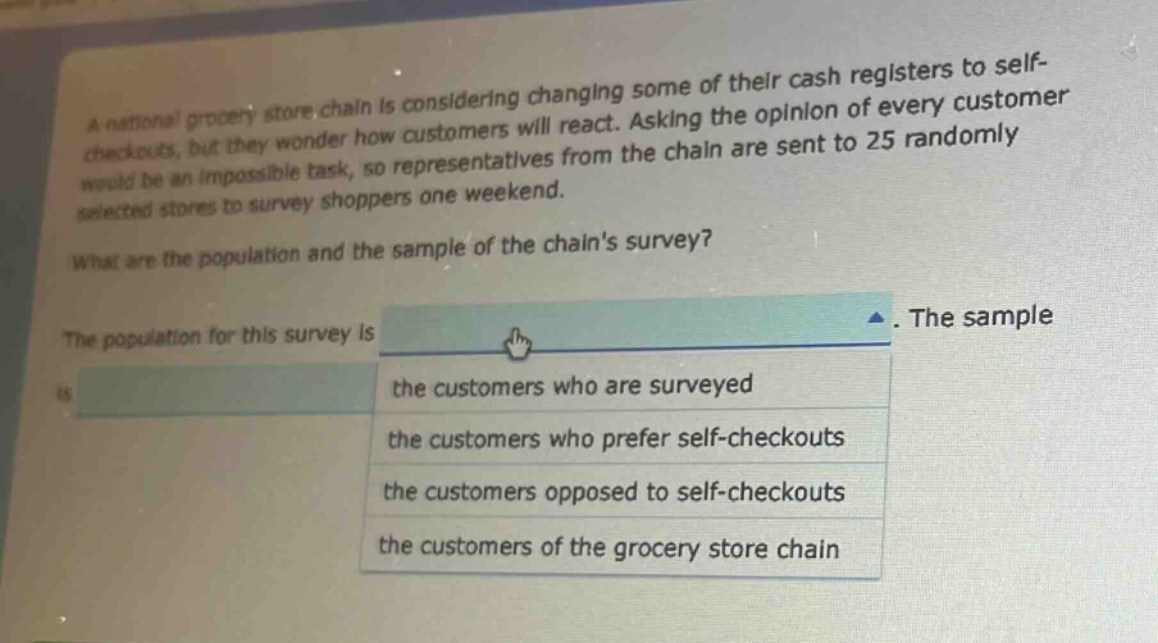 a national grocery store chain is considering changing some of their cash registers to self - checkouts, but they wonder how customers will react. asking the opinion of every customer would be an impossible task, so representatives from the chain are sent to 25 randomly selected stores to survey shoppers one weekend. what are the population and the sample of the chains survey? the population for this survey is. the sample is the customers who are surveyed the customers who prefer self - checkouts the customers opposed to self - checkouts the customers of the grocery store chain