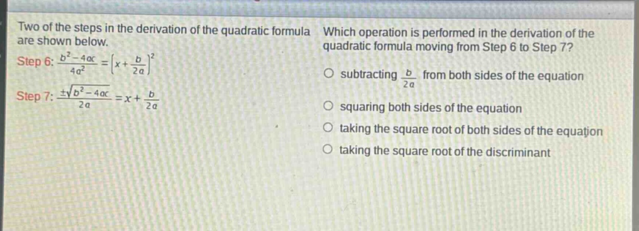 two of the steps in the derivation of the quadratic formula are shown below. step 6: $\frac{b^{2}-4ac}{4a^{2}}=(x + \frac{b}{2a})^{2}$ step 7: $\frac{pmsqrt{b^{2}-4ac}}{2a}=x+\frac{b}{2a}$ which operation is performed in the derivation of the quadratic formula moving from step 6 to step 7? subtracting $\frac{b}{2a}$ from both sides of the equation squaring both sides of the equation taking the square root of both sides of the equation taking the square root of the discriminant