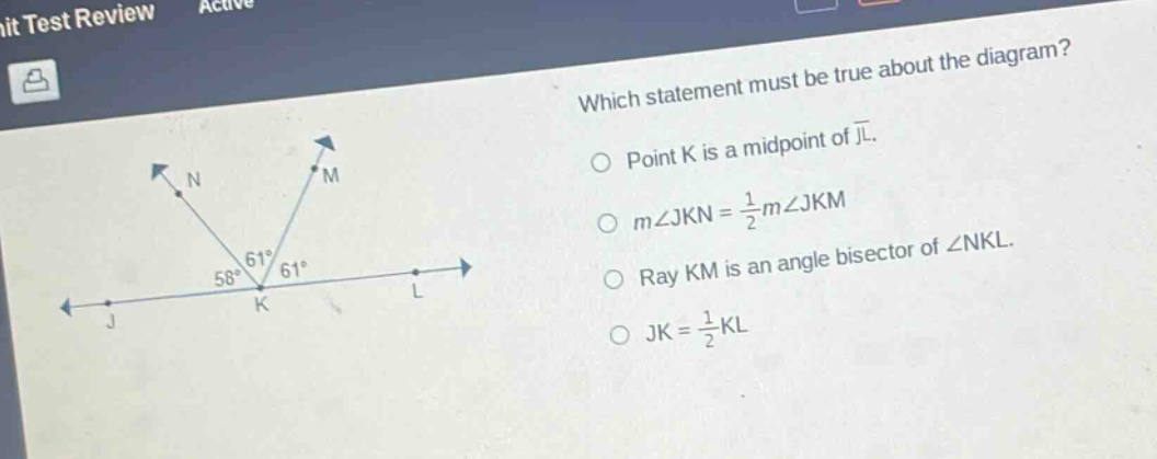 which statement must be true about the diagram? point k is a mid - point of jl. m∠jkn = 1/2m∠jkm ray km is an angle bisector of ∠nkl. jk = 1/2kl