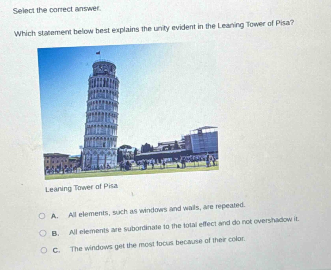 select the correct answer. which statement below best explains the unity evident in the leaning tower of pisa? leaning tower of pisa a. all elements, such as windows and walls, are repeated. b. all elements are subordinate to the total effect and do not overshadow it. c. the windows get the most focus because of their color.