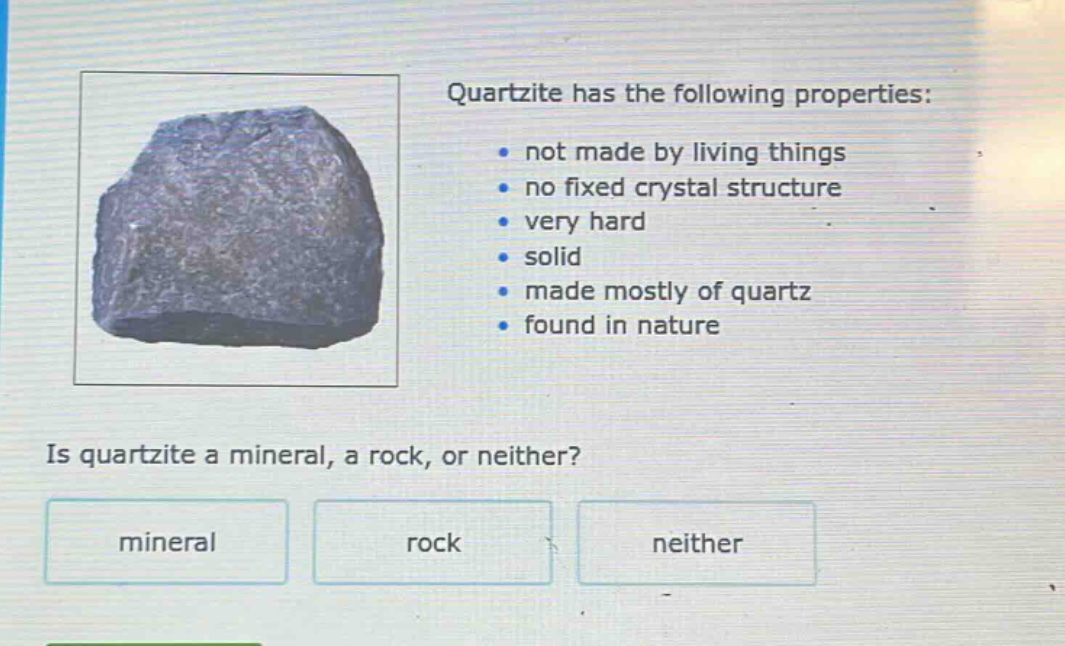 quartzite has the following properties: not made by living things no fixed crystal structure very hard solid made mostly of quartz found in nature is quartzite a mineral, a rock, or neither? mineral rock neither