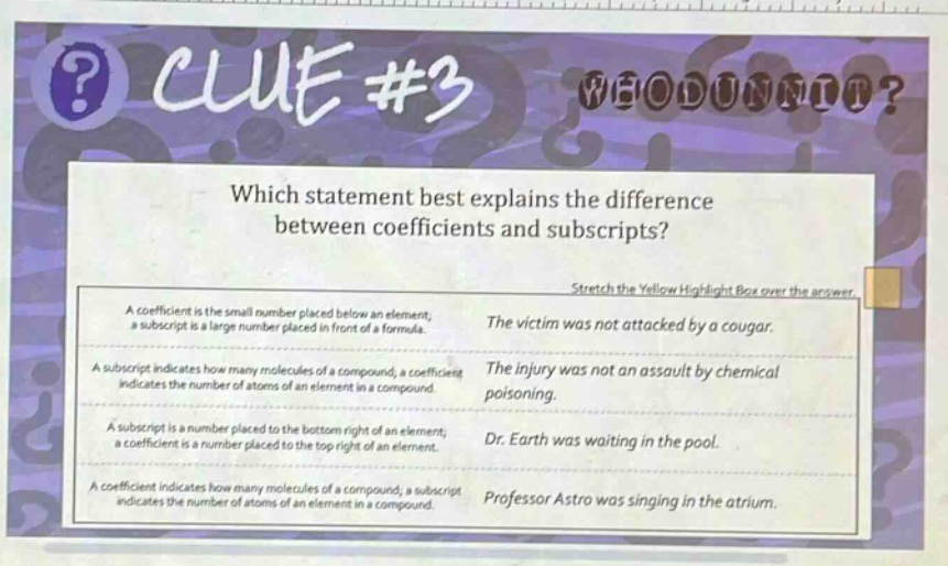 which statement best explains the difference between coefficients and subscripts? stretch the yellow highlight box over the answer. a coefficient is the small number placed below an element; a subscript is a large number placed in front of a formula. the victim was not attacked by a cougar. a subscript indicates how many molecules of a compound; a coefficient indicates the number of atoms of an element in a compound. the injury was not an assault by chemical poisoning. a subscript is a number placed to the bottom right of an element; a coefficient is a number placed to the top right of an element. dr. earth was waiting in the pool. a coefficient indicates how many molecules of a compound; a subscript indicates the number of atoms of an element in a compound. professor astro was singing in the atrium.