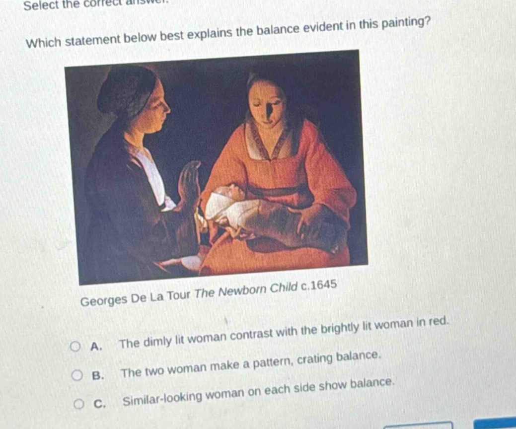 select the correct answer. which statement below best explains the balance evident in this painting? georges de la tour the newborn child c.1645 a. the dimly lit woman contrast with the brightly lit woman in red. b. the two woman make a pattern, crating balance. c. similar - looking woman on each side show balance.