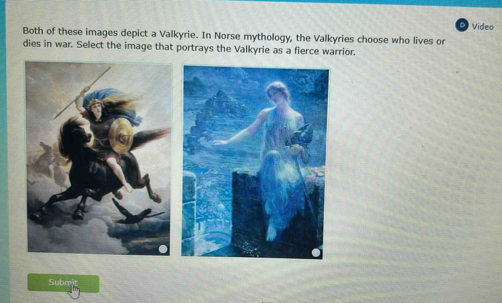 both of these images depict a valkyrie. in norse mythology, the valkyries choose who lives or dies in war. select the image that portrays the valkyrie as a fierce warrior.