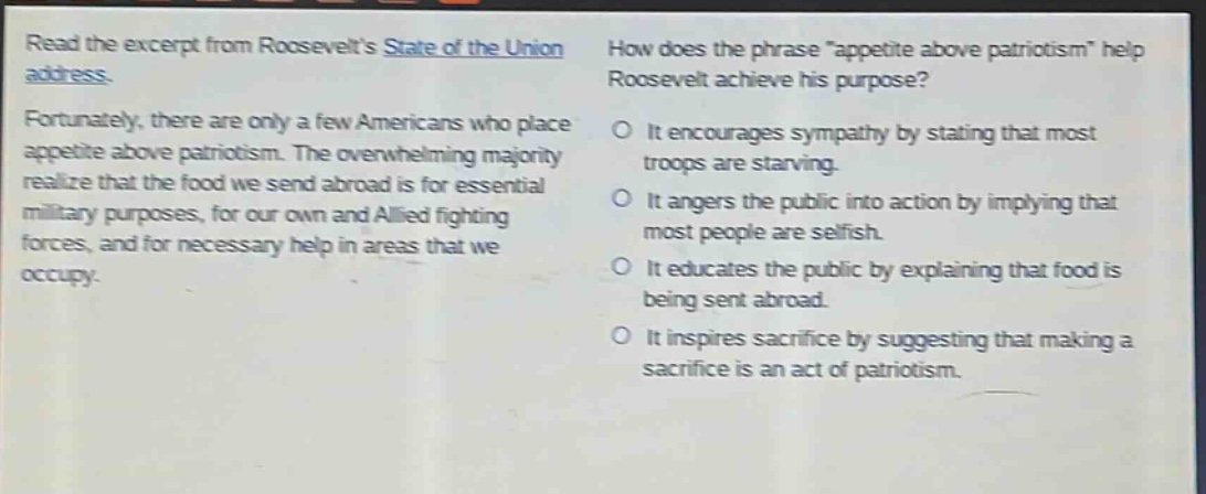 read the excerpt from roosevelts state of the union address. fortunately, there are only a few americans who place appetite above patriotism. the overwhelming majority realize that the food we send abroad is for essential military purposes, for our own and allied fighting forces, and for necessary help in areas that we occupy. how does the phrase \appetite above patriotism\ help roosevelt achieve his purpose? it encourages sympathy by stating that most troops are starving. it angers the public into action by implying that most people are selfish. it educates the public by explaining that food is being sent abroad. it inspires sacrifice by suggesting that making a sacrifice is an act of patriotism.