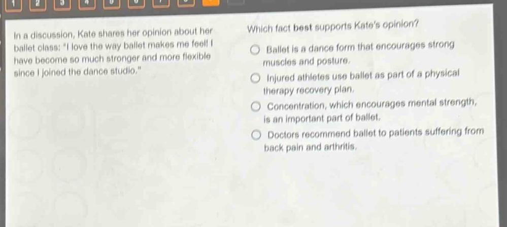 in a discussion, kate shares her opinion about her ballet class: \i love the way ballet makes me feel! i have become so much stronger and more flexible since i joined the dance studio.\ which fact best supports kates opinion? ballet is a dance form that encourages strong muscles and posture. injured athletes use ballet as part of a physical therapy recovery plan. concentration, which encourages mental strength, is an important part of ballet. doctors recommend ballet to patients suffering from back pain and arthritis.