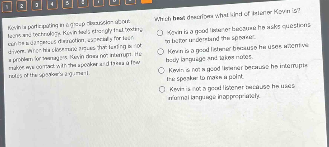 kevin is participating in a group discussion about teens and technology. kevin feels strongly that texting can be a dangerous distraction, especially for teen drivers. when his classmate argues that texting is not a problem for teenagers, kevin does not interrupt. he makes eye contact with the speaker and takes a few notes of the speakers argument. which best describes what kind of listener kevin is? kevin is a good listener because he asks questions to better understand the speaker. kevin is a good listener because he uses attentive body language and takes notes. kevin is not a good listener because he interrupts the speaker to make a point. kevin is not a good listener because he uses informal language inappropriately.