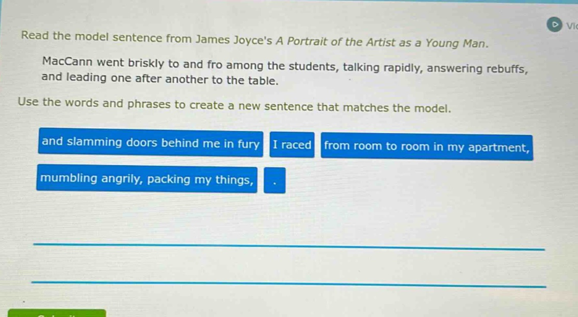 read the model sentence from james joyces a portrait of the artist as a young man. maccann went briskly to and fro among the students, talking rapidly, answering rebuffs, and leading one after another to the table. use the words and phrases to create a new sentence that matches the model. and slamming doors behind me in fury i raced from room to room in my apartment, mumbling angrily, packing my things, .