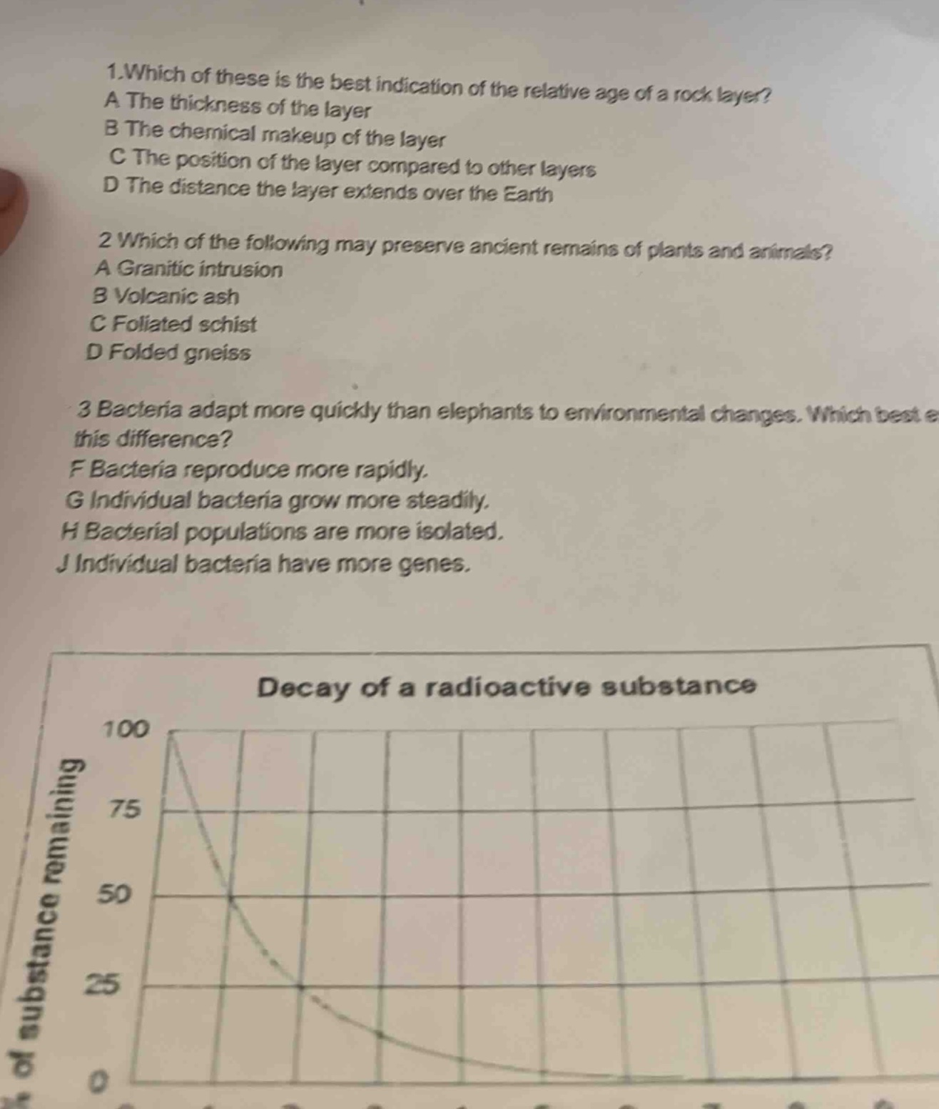 1.which of these is the best indication of the relative age of a rock layer? a the thickness of the layer b the chemical makeup of the layer c the position of the layer compared to other layers d the distance the layer extends over the earth 2 which of the following may preserve ancient remains of plants and animals? a granitic intrusion b volcanic ash c foliated schist d folded gneiss 3 bacteria adapt more quickly than elephants to environmental changes. which best explains this difference? f bacteria reproduce more rapidly. g individual bacteria grow more steadily. h bacterial populations are more isolated. j individual bacteria have more genes. decay of a radioactive substance