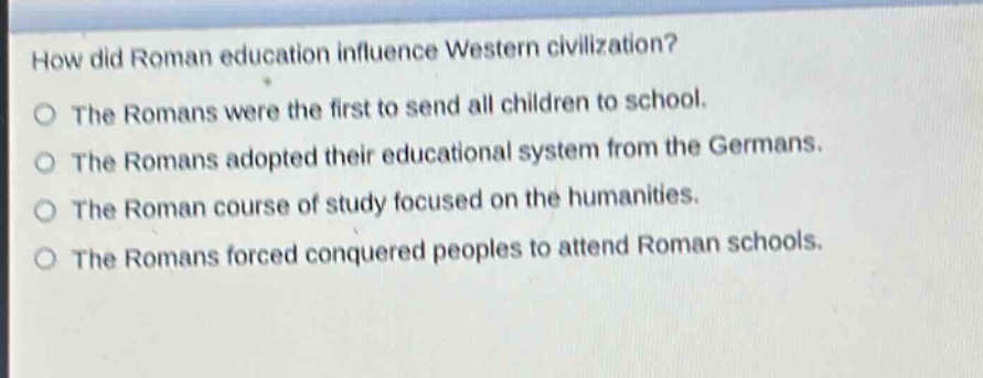 how did roman education influence western civilization?\nthe romans were the first to send all children to school.\nthe romans adopted their educational system from the germans.\nthe roman course of study focused on the humanities.\nthe romans forced conquered peoples to attend roman schools.