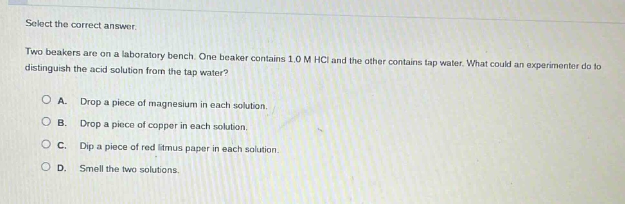 select the correct answer. two beakers are on a laboratory bench. one beaker contains 1.0 m hcl and the other contains tap water. what could an experimenter do to distinguish the acid solution from the tap water? a. drop a piece of magnesium in each solution. b. drop a piece of copper in each solution. c. dip a piece of red litmus paper in each solution. d. smell the two solutions.