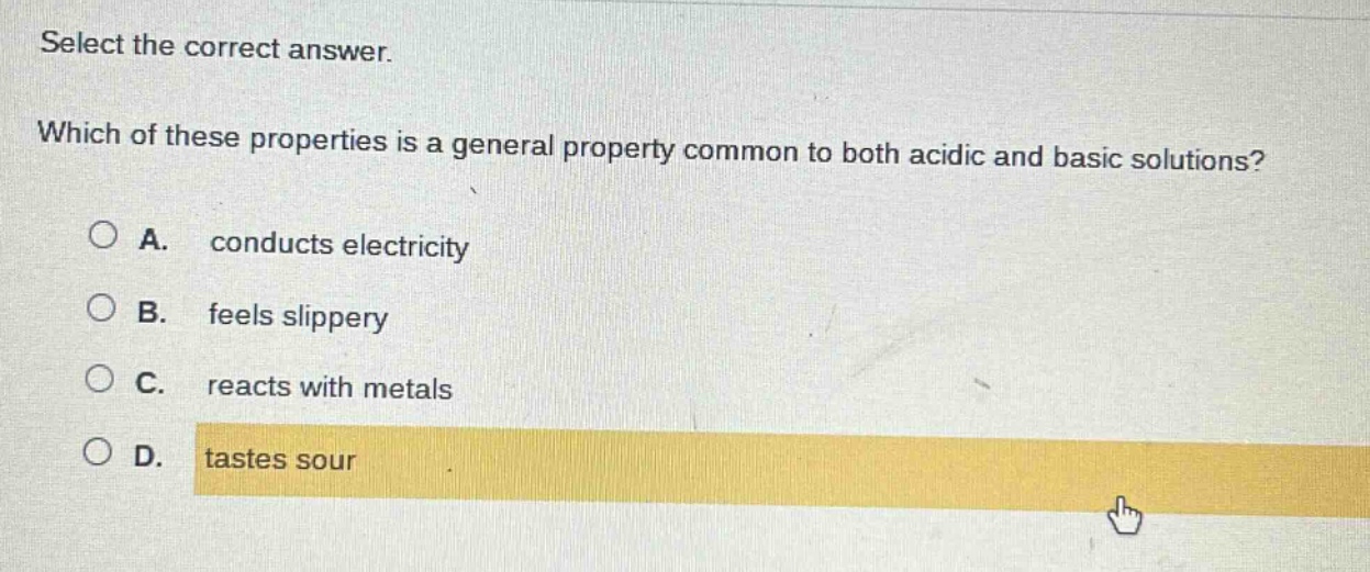 select the correct answer. which of these properties is a general property common to both acidic and basic solutions? a. conducts electricity b. feels slippery c. reacts with metals d. tastes sour