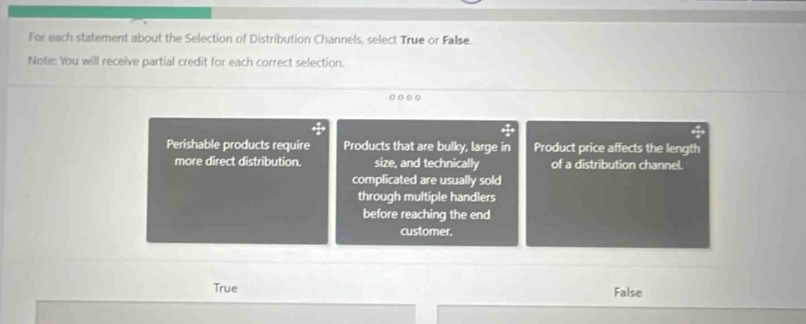 for each statement about the selection of distribution channels, select true or false. note: you will receive partial credit for each correct selection. perishable products require more direct distribution. products that are bulky, large in size, and technically complicated are usually sold through multiple handlers before reaching the end customer. product price affects the length of a distribution channel. true false