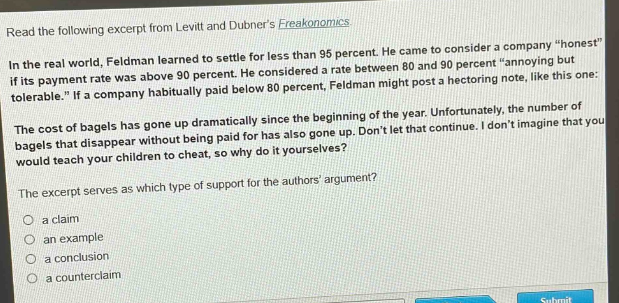 read the following excerpt from levitt and dubner’s freakonomics. in the real world, feldman learned to settle for less than 95 percent. he came to consider a company “honest” if its payment rate was above 90 percent. he considered a rate between 80 and 90 percent “annoying but tolerable.” if a company habitually paid below 80 percent, feldman might post a hectoring note, like this one: the cost of bagels has gone up dramatically since the beginning of the year. unfortunately, the number of bagels that disappear without being paid for has also gone up. don’t let that continue. i don’t imagine that you would teach your children to cheat, so why do it yourselves? the excerpt serves as which type of support for the authors’ argument? a claim an example a conclusion a counterclaim